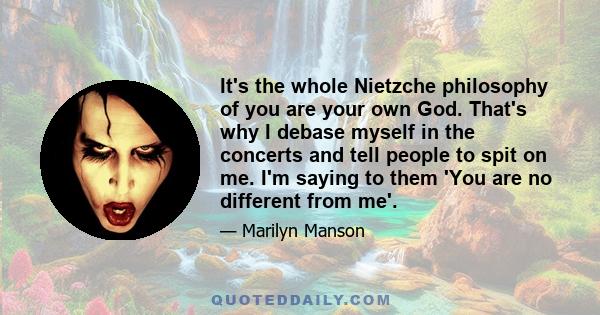 It's the whole Nietzche philosophy of you are your own God. That's why I debase myself in the concerts and tell people to spit on me. I'm saying to them 'You are no different from me'.