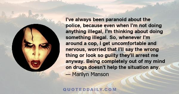 I've always been paranoid about the police, because even when I'm not doing anything illegal, I'm thinking about doing something illegal. So, whenever I'm around a cop, I get uncomfortable and nervous, worried that I'll 