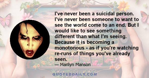 I've never been a suicidal person. I've never been someone to want to see the world come to an end. But I would like to see something different than what I'm seeing. Because it is becoming a monotonous - as if you're