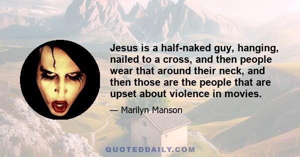 Jesus is a half-naked guy, hanging, nailed to a cross, and then people wear that around their neck, and then those are the people that are upset about violence in movies.