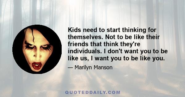 Kids need to start thinking for themselves. Not to be like their friends that think they're individuals. I don't want you to be like us, I want you to be like you.