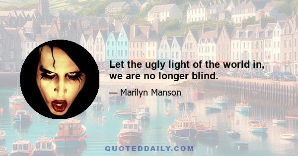 Let the ugly light of the world in, we are no longer blind.