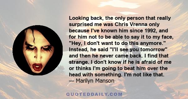 Looking back, the only person that really surprised me was Chris Vrenna only because I've known him since 1992, and for him not to be able to say it to my face, Hey, I don't want to do this anymore. Instead, he said