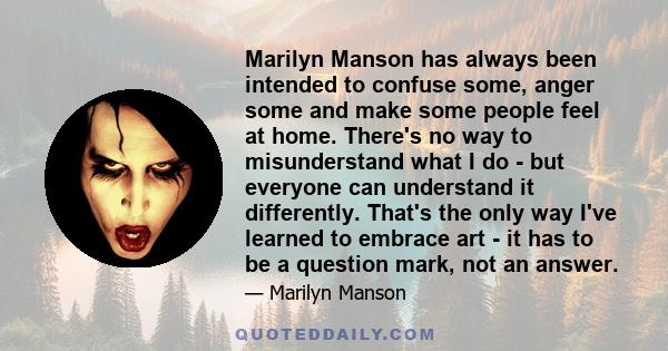 Marilyn Manson has always been intended to confuse some, anger some and make some people feel at home. There's no way to misunderstand what I do - but everyone can understand it differently. That's the only way I've