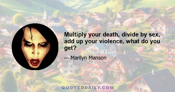 Multiply your death, divide by sex, add up your violence, what do you get?