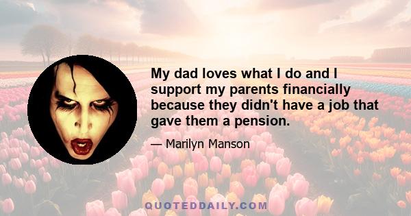 My dad loves what I do and I support my parents financially because they didn't have a job that gave them a pension.