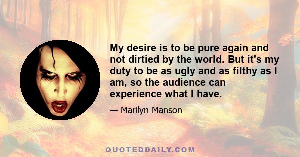 My desire is to be pure again and not dirtied by the world. But it's my duty to be as ugly and as filthy as I am, so the audience can experience what I have.