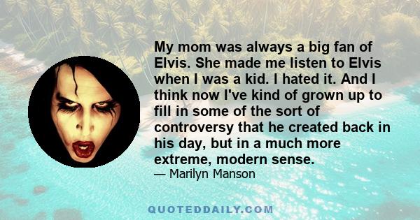 My mom was always a big fan of Elvis. She made me listen to Elvis when I was a kid. I hated it. And I think now I've kind of grown up to fill in some of the sort of controversy that he created back in his day, but in a