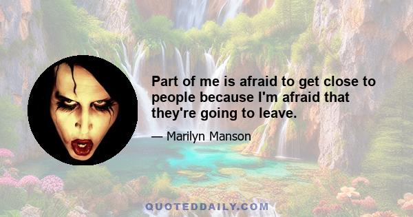 Part of me is afraid to get close to people because I'm afraid that they're going to leave.