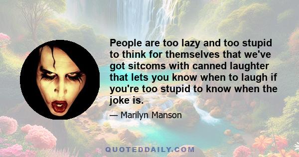 People are too lazy and too stupid to think for themselves that we've got sitcoms with canned laughter that lets you know when to laugh if you're too stupid to know when the joke is.