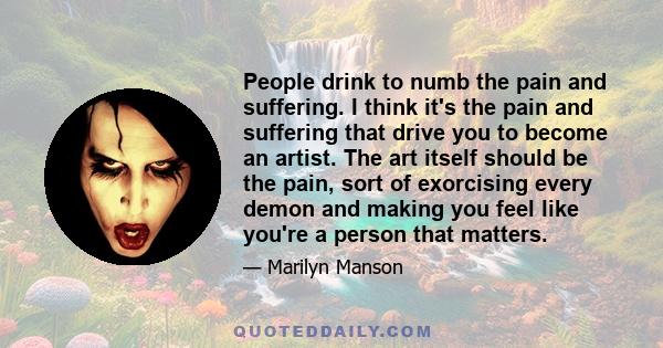 People drink to numb the pain and suffering. I think it's the pain and suffering that drive you to become an artist. The art itself should be the pain, sort of exorcising every demon and making you feel like you're a