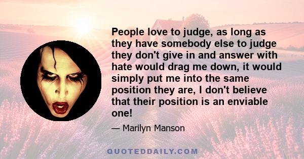 People love to judge, as long as they have somebody else to judge they don't give in and answer with hate would drag me down, it would simply put me into the same position they are, I don't believe that their position