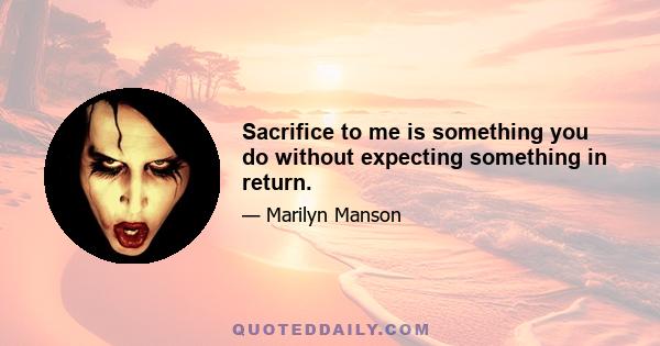 Sacrifice to me is something you do without expecting something in return.