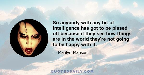 So anybody with any bit of intelligence has got to be pissed off because if they see how things are in the world they're not going to be happy with it.