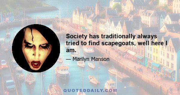 Society has traditionally always tried to find scapegoats, well here I am.