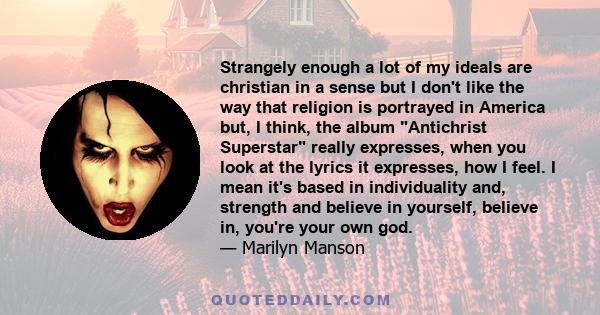 Strangely enough a lot of my ideals are christian in a sense but I don't like the way that religion is portrayed in America but, I think, the album Antichrist Superstar really expresses, when you look at the lyrics it