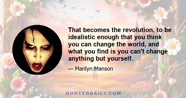 That becomes the revolution, to be idealistic enough that you think you can change the world, and what you find is you can't change anything but yourself.