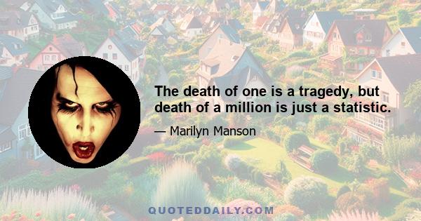 The death of one is a tragedy, but death of a million is just a statistic.