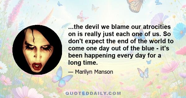 ...the devil we blame our atrocities on is really just each one of us. So don't expect the end of the world to come one day out of the blue - it's been happening every day for a long time.