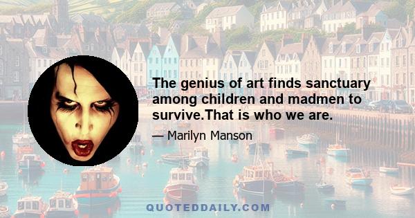 The genius of art finds sanctuary among children and madmen to survive.That is who we are.