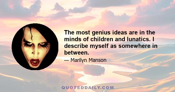 The most genius ideas are in the minds of children and lunatics. I describe myself as somewhere in between.