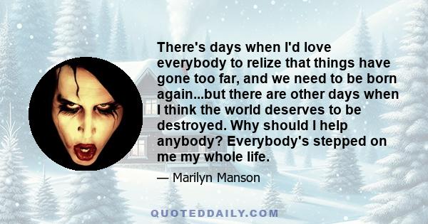 There's days when I'd love everybody to relize that things have gone too far, and we need to be born again...but there are other days when I think the world deserves to be destroyed. Why should I help anybody?