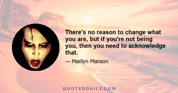 There's no reason to change what you are, but if you're not being you, then you need to acknowledge that.