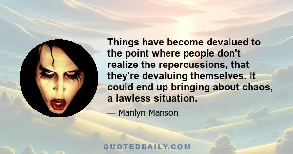 Things have become devalued to the point where people don't realize the repercussions, that they're devaluing themselves. It could end up bringing about chaos, a lawless situation.