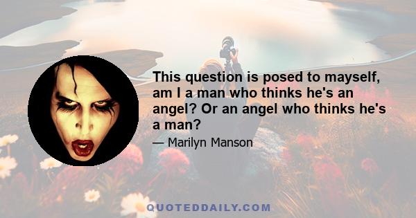 This question is posed to mayself, am I a man who thinks he's an angel? Or an angel who thinks he's a man?