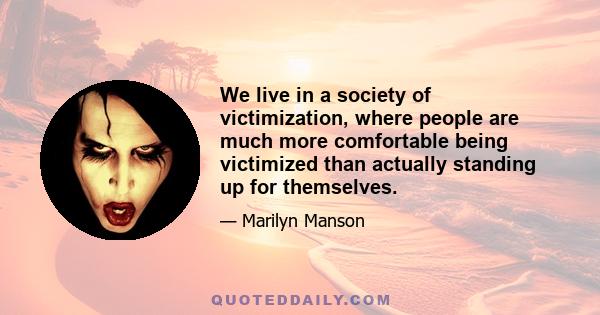 We live in a society of victimization, where people are much more comfortable being victimized than actually standing up for themselves.