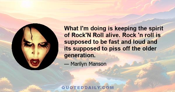 What I'm doing is keeping the spirit of Rock'N Roll alive. Rock 'n roll is supposed to be fast and loud and its supposed to piss off the older generation.