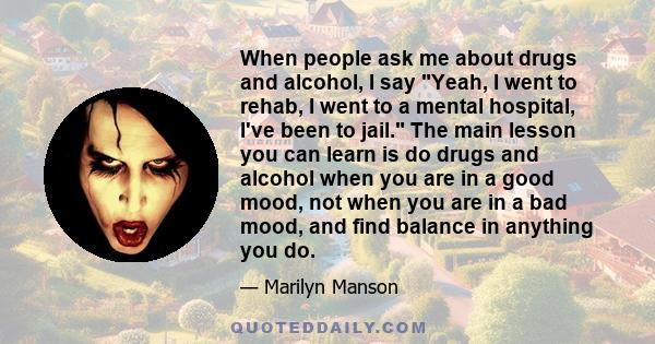 When people ask me about drugs and alcohol, I say Yeah, I went to rehab, I went to a mental hospital, I've been to jail. The main lesson you can learn is do drugs and alcohol when you are in a good mood, not when you