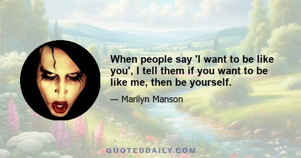 When people say 'I want to be like you', I tell them if you want to be like me, then be yourself.