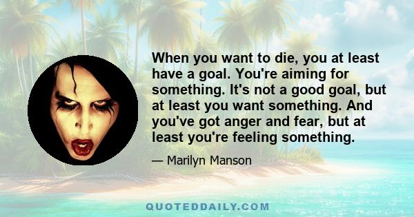 When you want to die, you at least have a goal. You're aiming for something. It's not a good goal, but at least you want something. And you've got anger and fear, but at least you're feeling something.