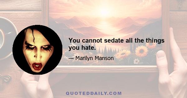 You cannot sedate all the things you hate.