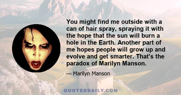 You might find me outside with a can of hair spray, spraying it with the hope that the sun will burn a hole in the Earth. Another part of me hopes people will grow up and evolve and get smarter. That's the paradox of