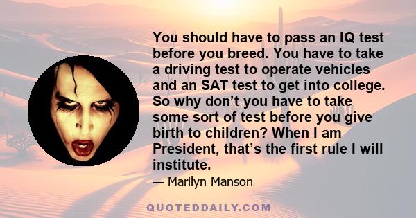 You should have to pass an IQ test before you breed. You have to take a driving test to operate vehicles and an SAT test to get into college. So why don’t you have to take some sort of test before you give birth to