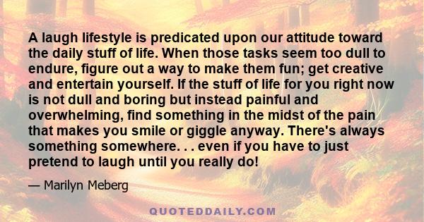 A laugh lifestyle is predicated upon our attitude toward the daily stuff of life. When those tasks seem too dull to endure, figure out a way to make them fun; get creative and entertain yourself. If the stuff of life