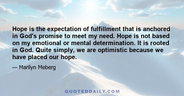 Hope is the expectation of fulfillment that is anchored in God's promise to meet my need. Hope is not based on my emotional or mental determination. It is rooted in God. Quite simply, we are optimistic because we have