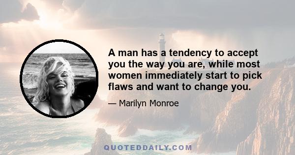 A man has a tendency to accept you the way you are, while most women immediately start to pick flaws and want to change you.