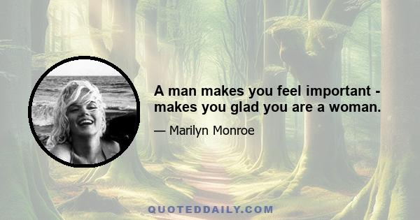 A man makes you feel important - makes you glad you are a woman.