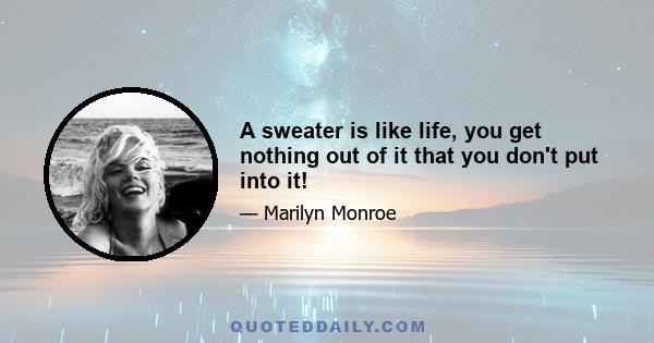 A sweater is like life, you get nothing out of it that you don't put into it!