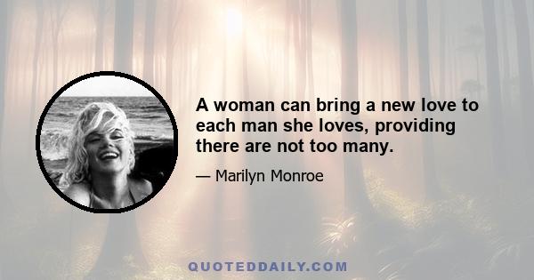 A woman can bring a new love to each man she loves, providing there are not too many.