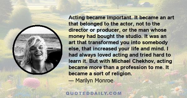 Acting became important. It became an art that belonged to the actor, not to the director or producer, or the man whose money had bought the studio. It was an art that transformed you into somebody else, that increased