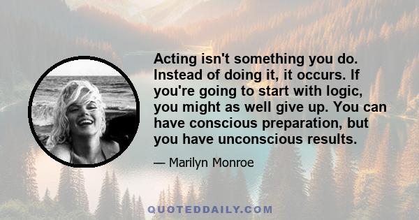 Acting isn't something you do. Instead of doing it, it occurs. If you're going to start with logic, you might as well give up. You can have conscious preparation, but you have unconscious results.