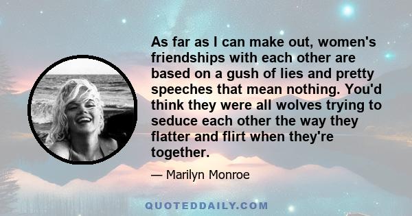 As far as I can make out, women's friendships with each other are based on a gush of lies and pretty speeches that mean nothing. You'd think they were all wolves trying to seduce each other the way they flatter and