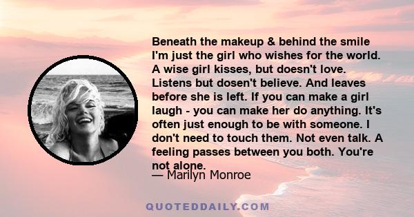 Beneath the makeup & behind the smile I'm just the girl who wishes for the world. A wise girl kisses, but doesn't love. Listens but dosen't believe. And leaves before she is left. If you can make a girl laugh - you can