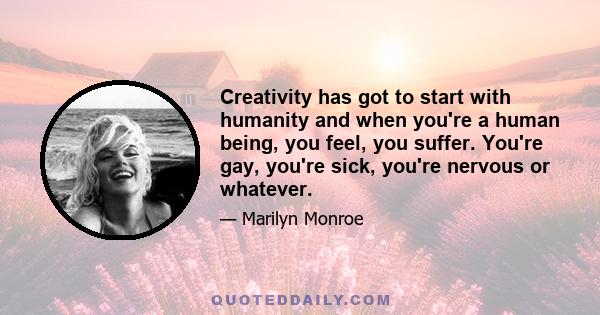 Creativity has got to start with humanity and when you're a human being, you feel, you suffer. You're gay, you're sick, you're nervous or whatever.