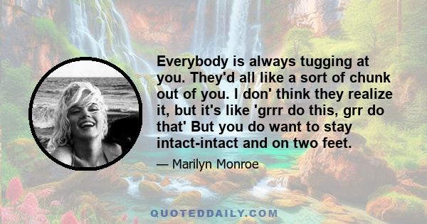 Everybody is always tugging at you. They'd all like a sort of chunk out of you. I don' think they realize it, but it's like 'grrr do this, grr do that' But you do want to stay intact-intact and on two feet.