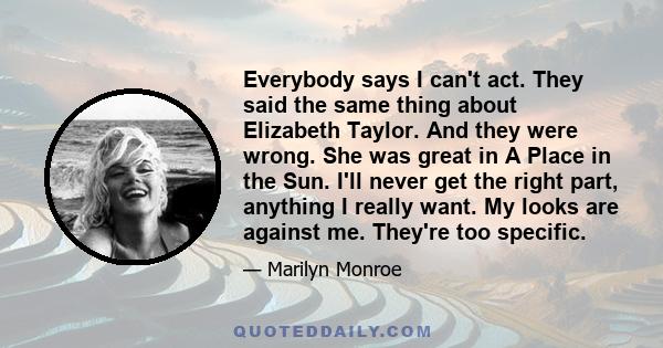 Everybody says I can't act. They said the same thing about Elizabeth Taylor. And they were wrong. She was great in A Place in the Sun. I'll never get the right part, anything I really want. My looks are against me.